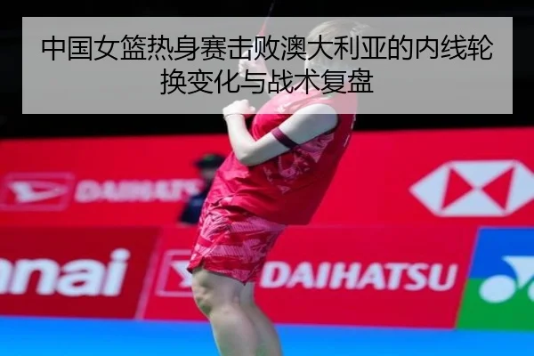 中国女篮热身赛击败澳大利亚的内线轮换变化与战术复盘