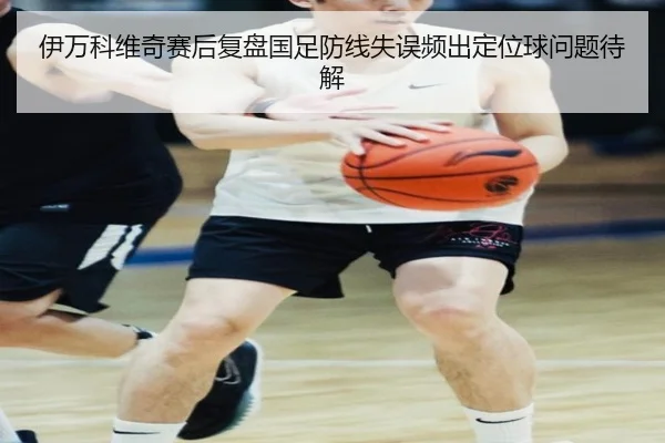 伊万科维奇赛后复盘国足防线失误频出定位球问题待解